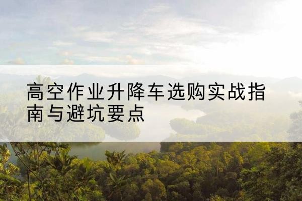 华容升降车怎么选-高空作业升降车选购实战指南与避坑要点