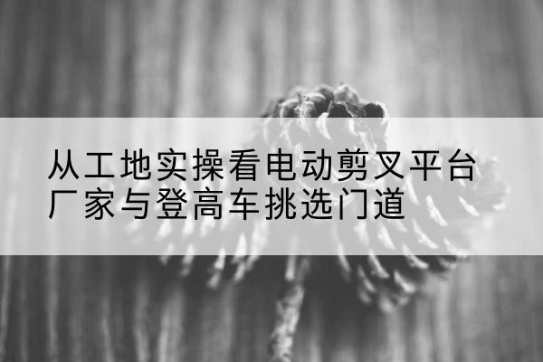 华容电动剪叉升降平台厂家-从工地实操看电动剪叉平台厂家与登高车挑选门道