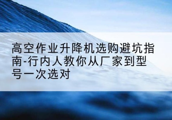 华容升降平台厂家-高空作业升降机选购避坑指南-行内人教你从厂家到型号一次选对