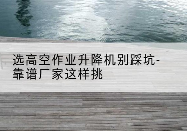 华容剪叉式升降机厂家-选高空作业升降机别踩坑-靠谱厂家这样挑