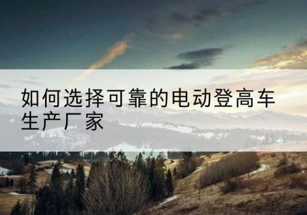 华容电动登高车厂家-如何选择可靠的电动登高车生产厂家