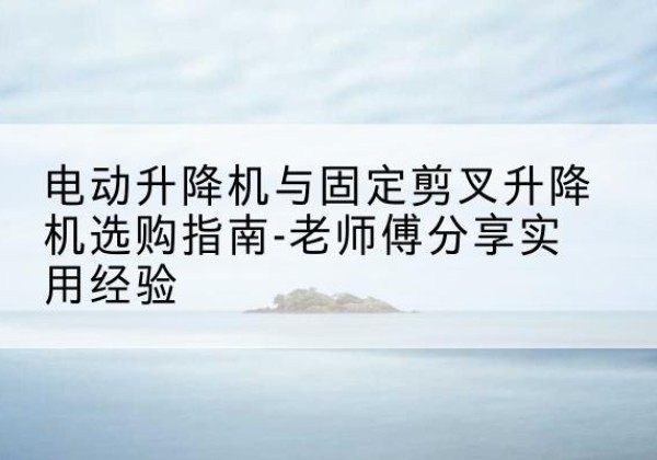 华容电动升降机怎么选-电动升降机与固定剪叉升降机选购指南-老师傅分享实用经验