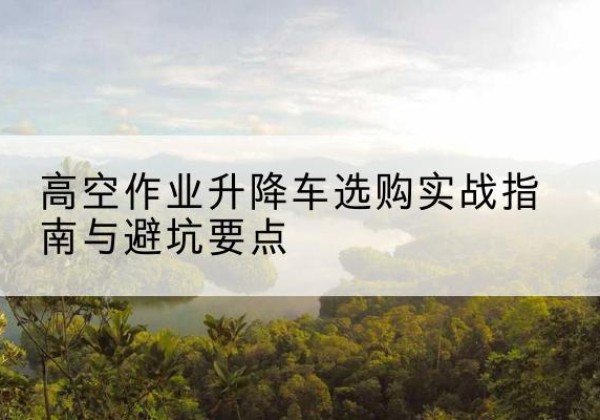 华容升降车怎么选-高空作业升降车选购实战指南与避坑要点