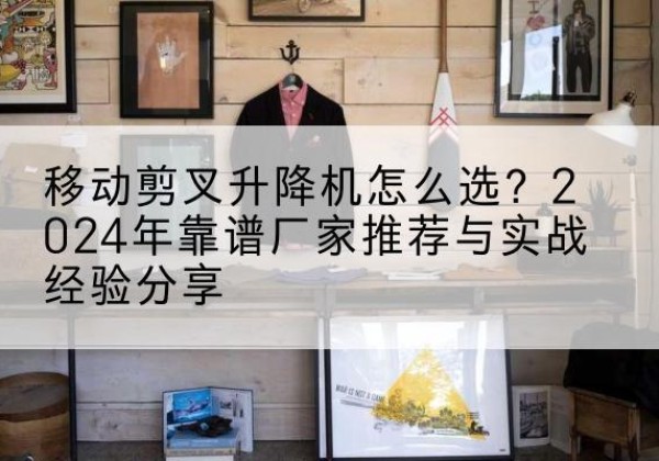 华容升降平台厂家推荐-移动剪叉升降机怎么选？2024年靠谱厂家推荐与实战经验分享