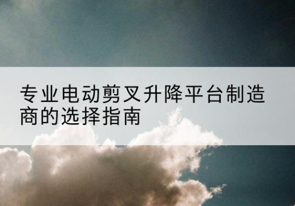 华容电动剪叉升降平台厂家-专业电动剪叉升降平台制造商的选择指南